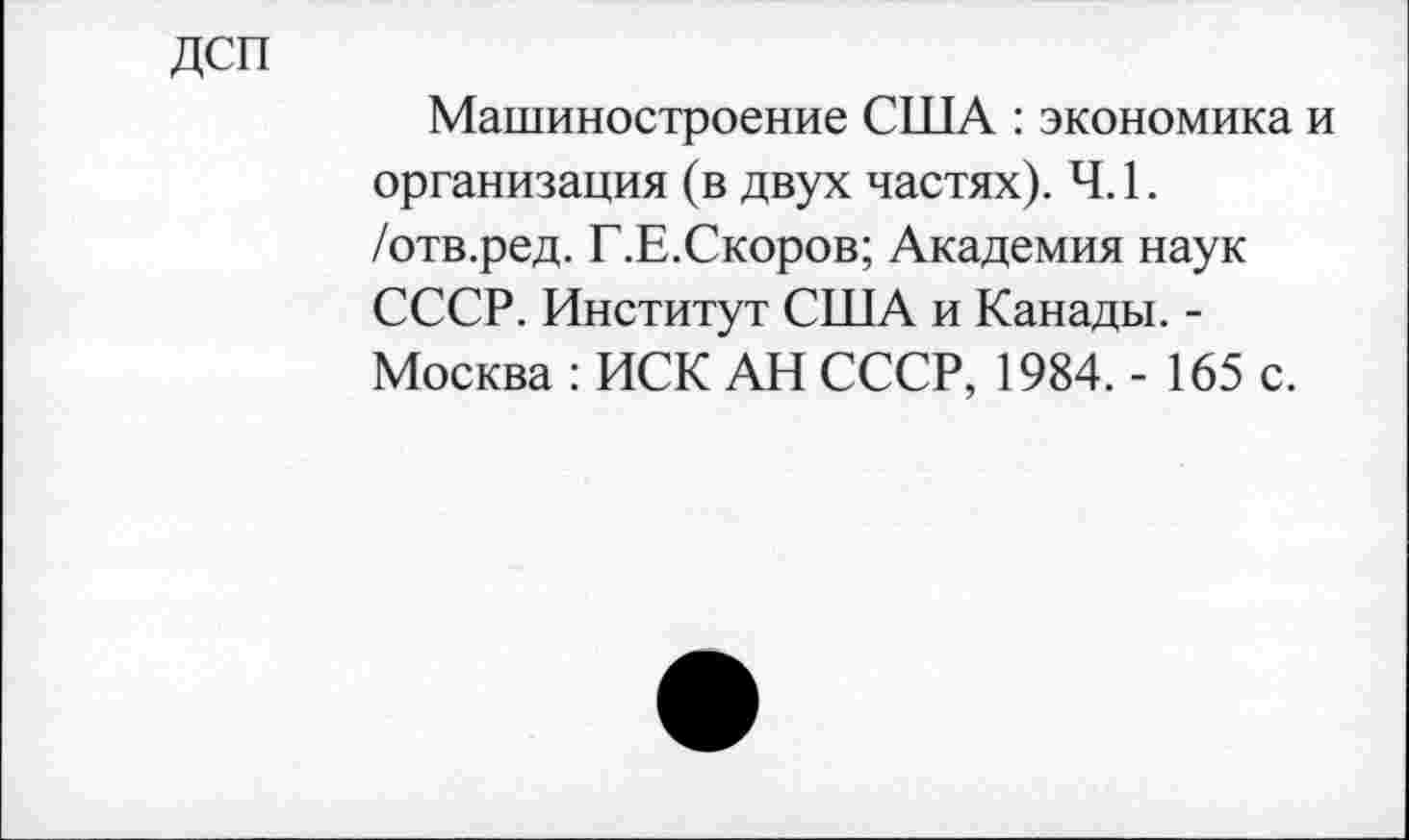 ﻿дсп
Машиностроение США : экономика и организация (в двух частях). Ч. 1. /отв.ред. Г.Е.Скоров; Академия наук СССР. Институт США и Канады. -Москва : ИСК АН СССР, 1984. - 165 с.